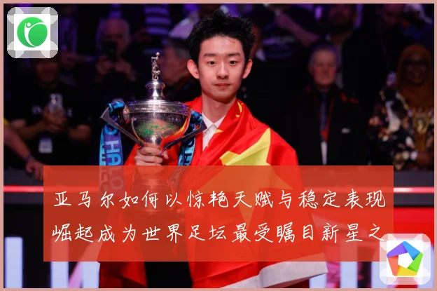 亚马尔如何以惊艳天赋与稳定表现崛起成为世界足坛最受瞩目新星之一