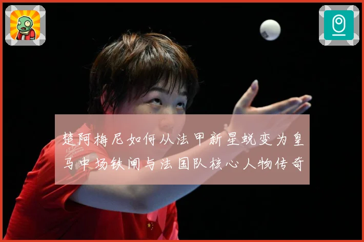 楚阿梅尼如何从法甲新星蜕变为皇马中场铁闸与法国队核心人物传奇