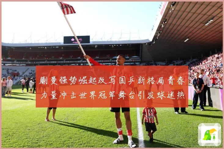 蒯曼强势崛起改写国乒新格局青春力量冲击世界冠军舞台引发球迷热议解析