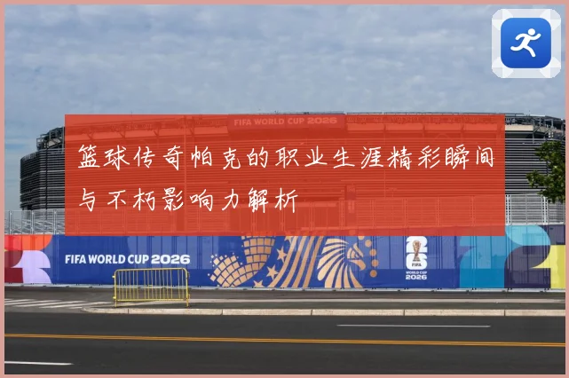 篮球传奇帕克的职业生涯精彩瞬间与不朽影响力解析