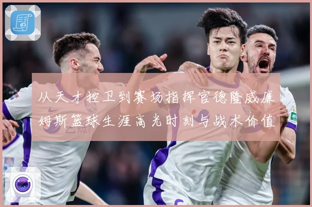 从天才控卫到赛场指挥官德隆威廉姆斯篮球生涯高光时刻与战术价值全解析