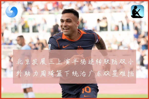 北京发展三上演半场逆转联防双小外助力周琦篮下统治广东双星难挡赛场复盘