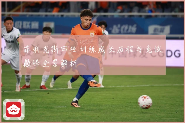 菲利克斯田径训练成长历程与竞技巅峰全景解析