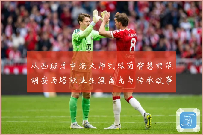 从西班牙中场大师到绿茵智慧典范胡安马塔职业生涯高光与传承故事