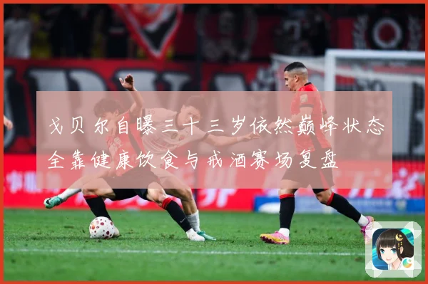 戈贝尔自曝三十三岁依然巅峰状态全靠健康饮食与戒酒赛场复盘