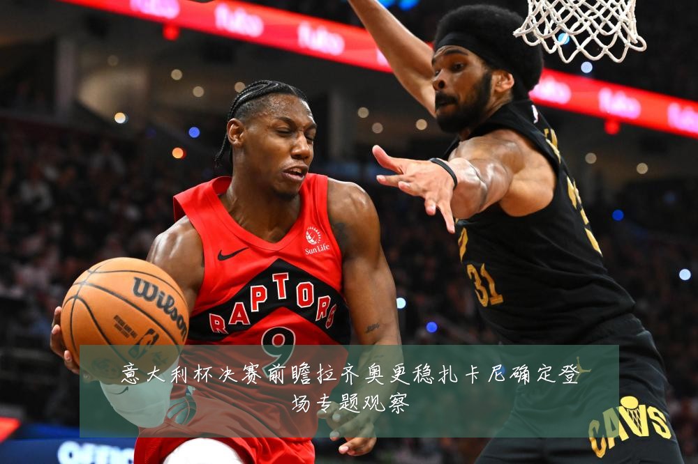意大利杯决赛前瞻拉齐奥更稳扎卡尼确定登场专题观察
